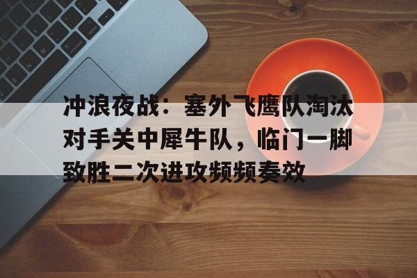 冲浪夜战:塞外飞鹰队淘汰对手关中犀牛队,临门一脚致胜二次进攻频频奏效(艾跃进军事理论共48集) 冲浪夜战:塞外飞鹰队淘汰对手关中犀牛队,临门一脚致胜二次进攻频频奏效(艾跃进军事理论共48集)