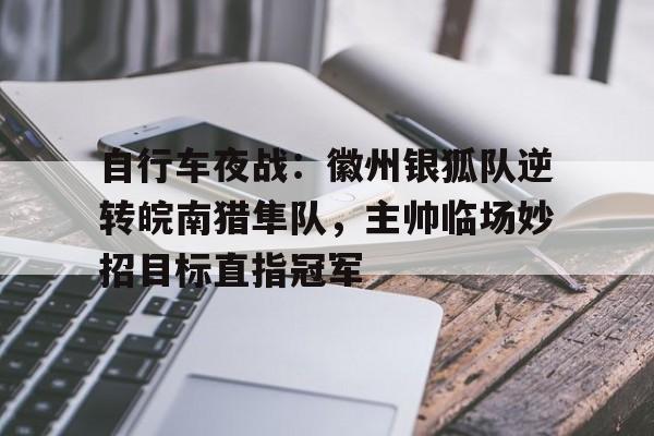 关于自行车夜战：徽州银狐队逆转皖南猎隼队，主帅临场妙招目标直指冠军的信息