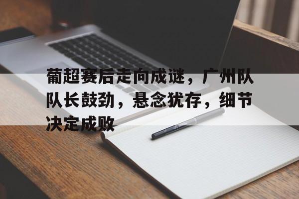包含葡超赛后走向成谜,广州队队长鼓劲,悬念犹存,细节决定成败的词条 包含葡超赛后走向成谜,广州队队长鼓劲,悬念犹存,细节决定成败的词条