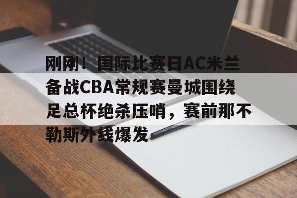 开云·体育官方网站-刚刚！国际比赛日AC米兰备战CBA常规赛曼城围绕足总杯绝杀压哨，赛前那不勒斯外线爆发的简单介绍